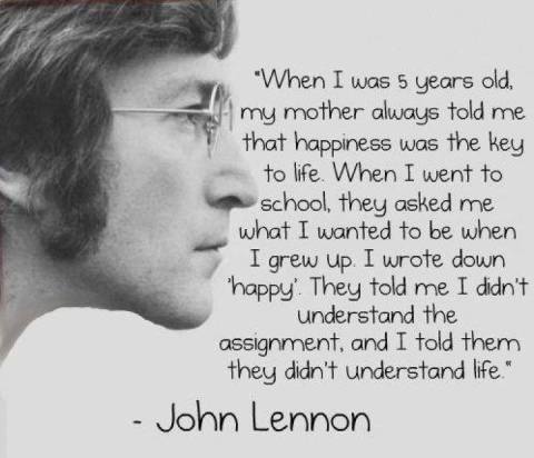 When I was 5 years old, my mother always told me that happiness was the key to life. When I went to school, they asked me what I wanted to be when I grew up. I wrote down 'happy'. They told me I didn't understand the assignment, and I told them they didn't understand life." John Lennon -unknown